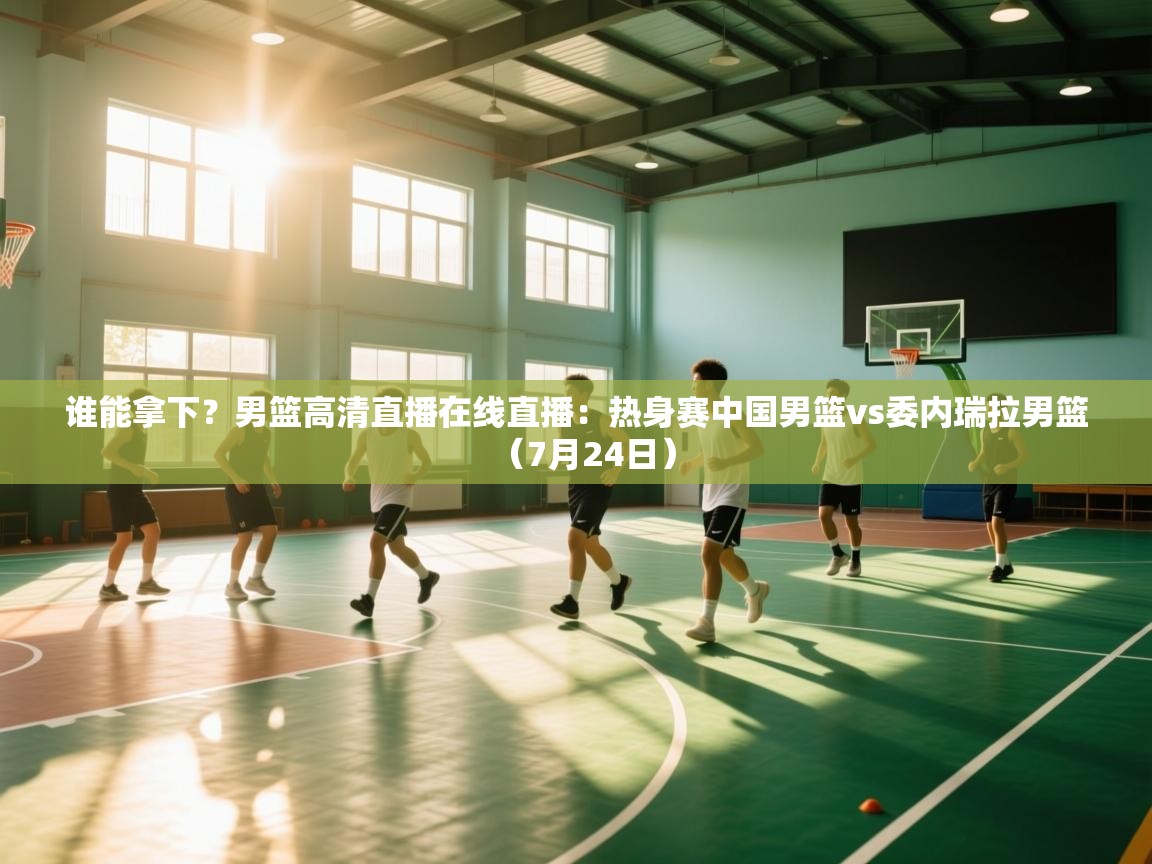 鲸鱼体育-谁能拿下?男篮高清直播在线直播:热身赛中国男篮vs委内瑞拉男篮(7月24日)
