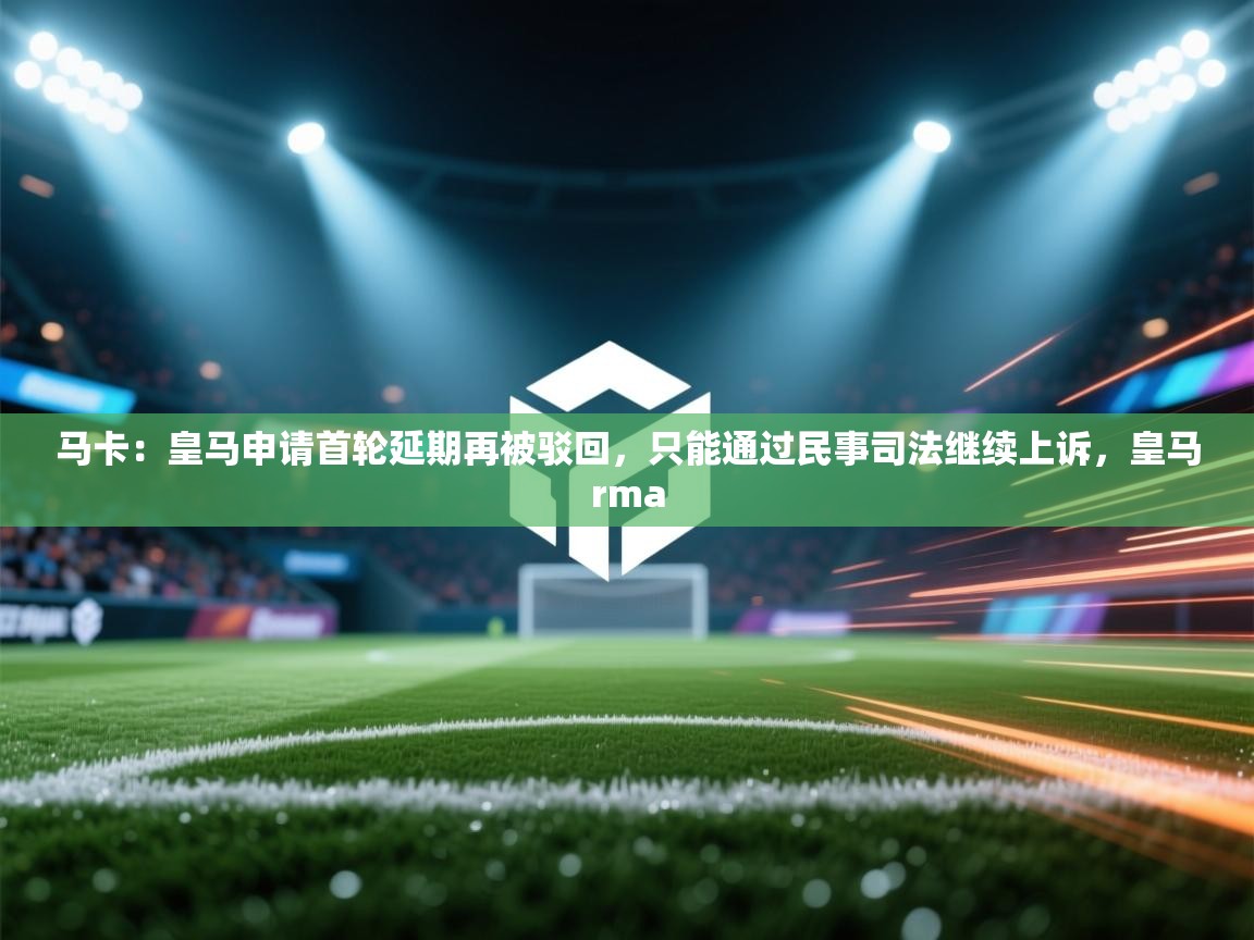 蓝鲸体育app-马卡：皇马申请首轮延期再被驳回，只能通过民事司法继续上诉，皇马rma